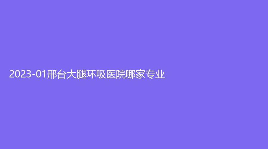 2023-01邢台大腿环吸医院哪家专业？仁美诊所、圣禾、邢美医学诊所等机构很受欢迎！