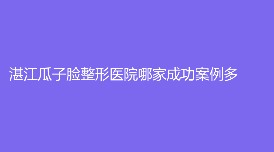 湛江瓜子脸整形医院哪家成功案例多？奢美诊所、婕熹卡、熙施等机构哪家医生专业？