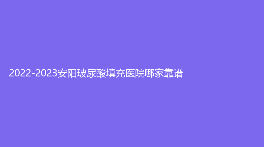 2022-2023安阳玻尿酸填充医院哪家靠谱？标致诊所、美丽伊人、聚会诊所等机构上