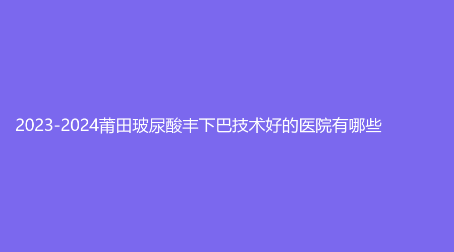 2023-2024莆田玻尿酸丰下巴技术好的医院有哪些？