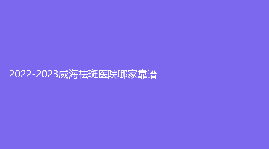2022-2023威海祛斑医院哪家靠谱？美意、怡瑞、华怡等机构哪个费用低？