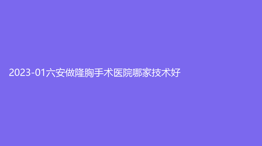 2023-01六安做隆胸手术医院哪家技术好？