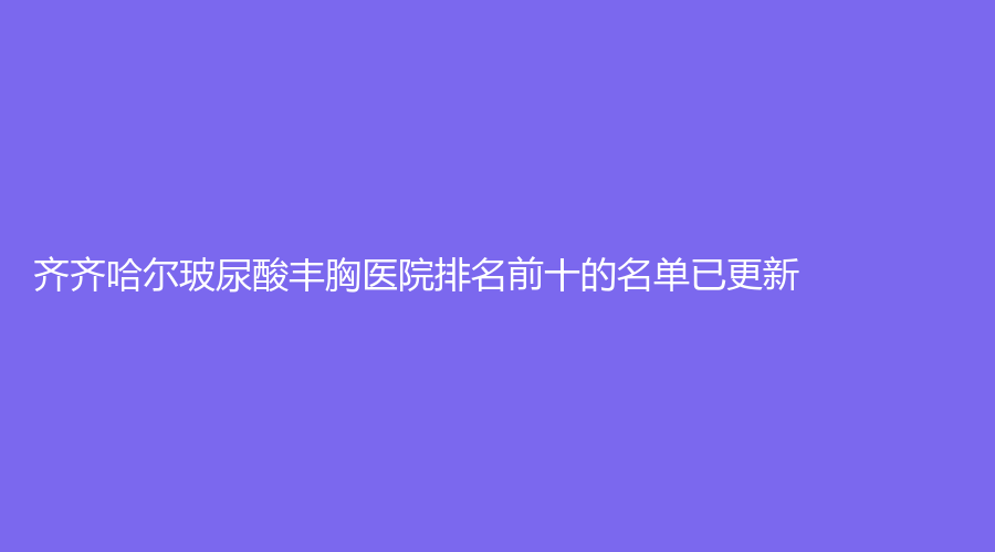 齐齐哈尔玻尿酸丰胸医院排名前十的名单已更新！靓婕、医学院附属第一医院科、绣颜挚美等机构哪家费用低？
