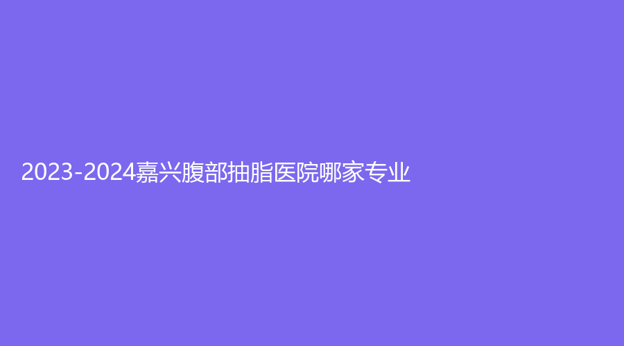 2023-2024嘉兴腹部抽脂医院哪家专业？