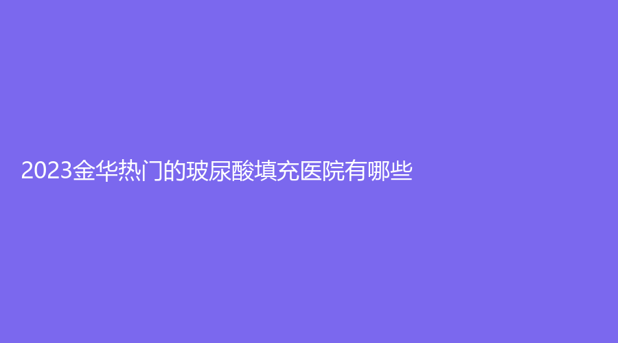 2023金华热门的玻尿酸填充医院有哪些？