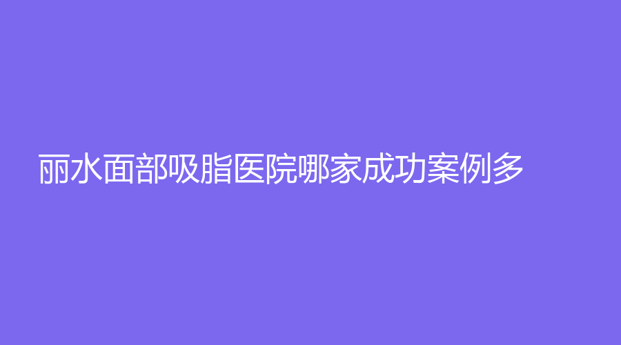 丽水面部吸脂医院哪家成功案例多？