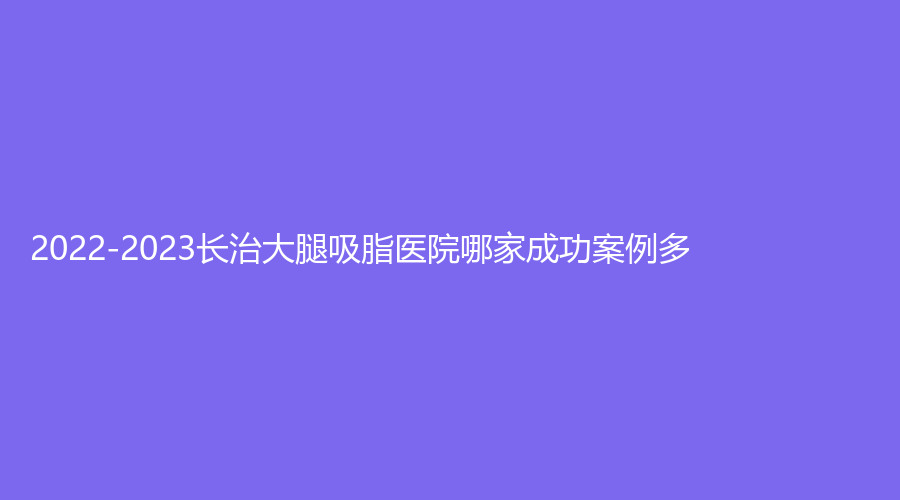 2022-2023长治大腿吸脂医院哪家成功案例多？医学院附属和平医院科、悦美诊所、玛恩诊所等机构荣登榜首！