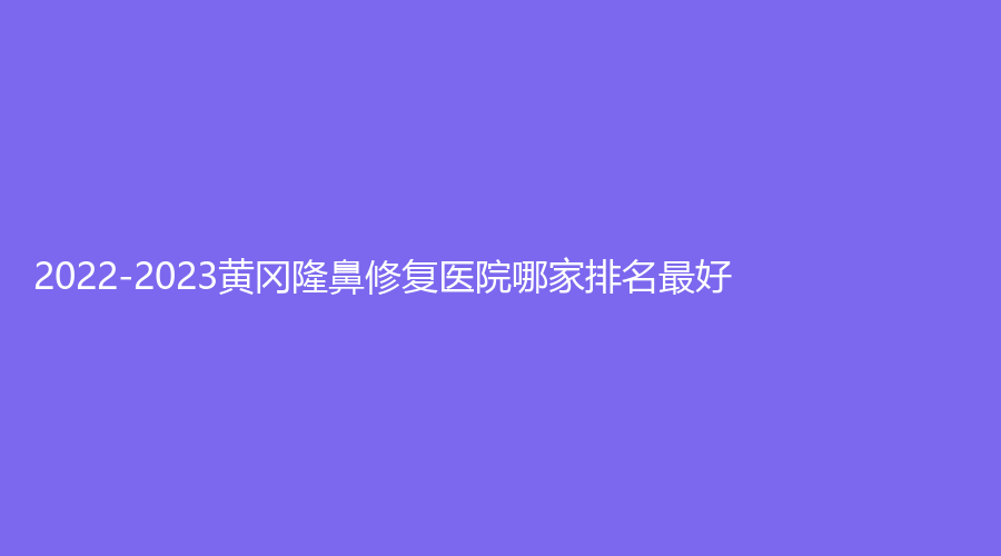 2022-2023黄冈隆鼻修复医院哪家排名好？