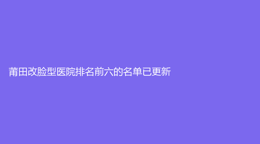 莆田改脸型医院排名前六的名单已更新！