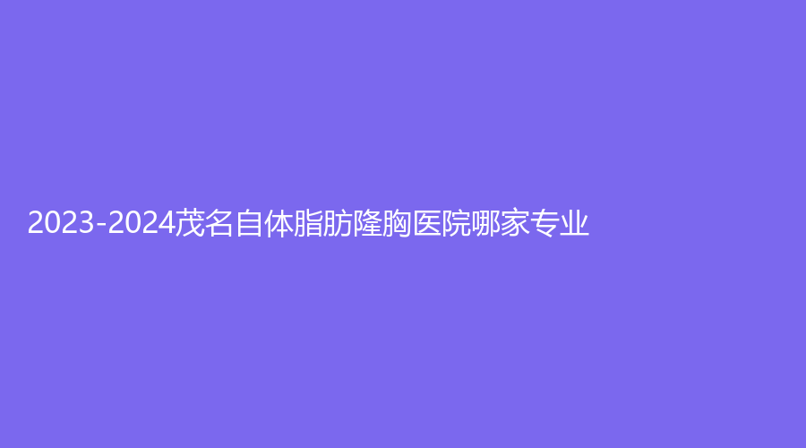 2023-2024茂名自体脂肪隆胸医院哪家专业？