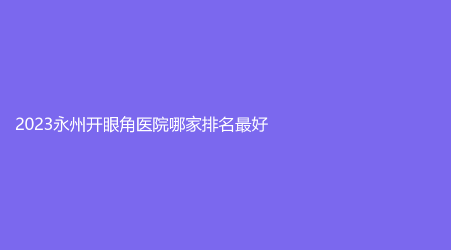 2023永州开眼角医院哪家排名好？