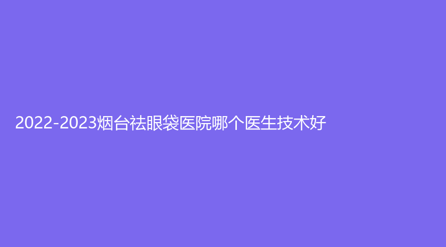 2022-2023烟台祛眼袋医院哪个医生技术好？