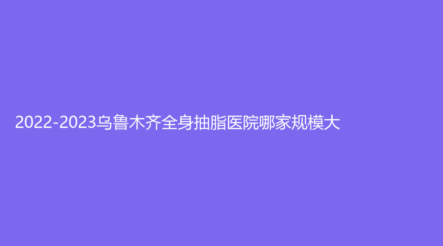 2022-2023乌鲁木齐全身抽脂医院哪家规模大？