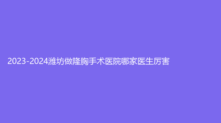 2023-2024潍坊做隆胸手术医院哪家医生厉害？