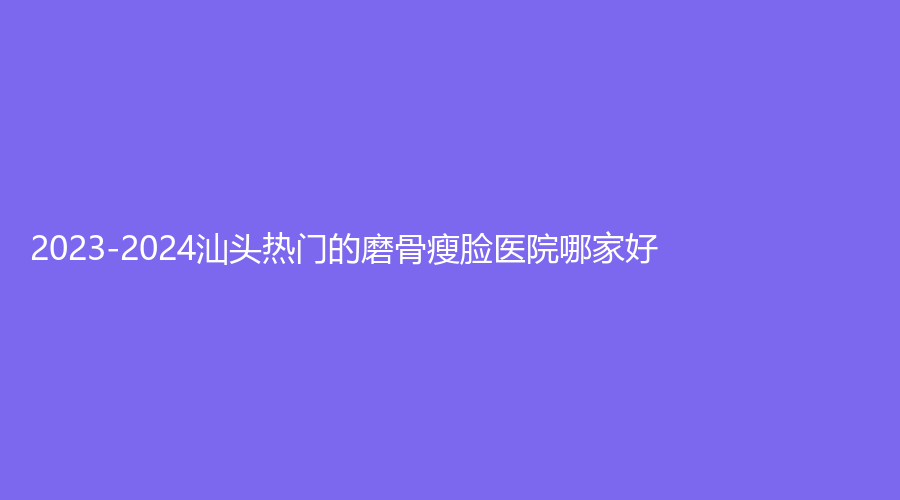 2023-2024汕头热门的磨骨瘦脸医院哪家好？