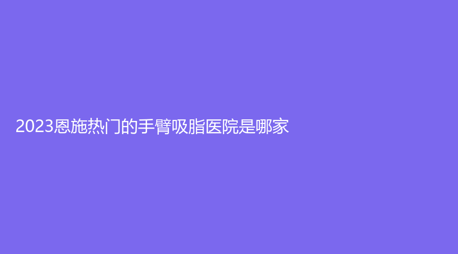 2023恩施热门的手臂吸脂医院是哪家？