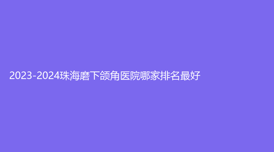 2023-2024珠海磨下颌角医院哪家排名好?