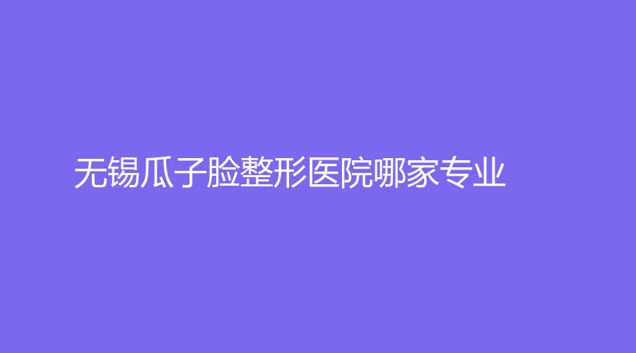 无锡瓜子脸整形医院哪家专业？尚美、第三人民医院烧伤科、宜兴瑞汐等机构好评如潮！