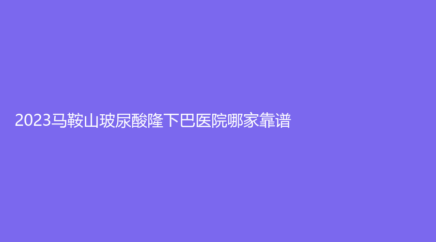 2023马鞍山玻尿酸隆下巴医院哪家靠谱？瑞运达诊所、人民医院医学科、市中心医院烧伤科等机构好评如潮！