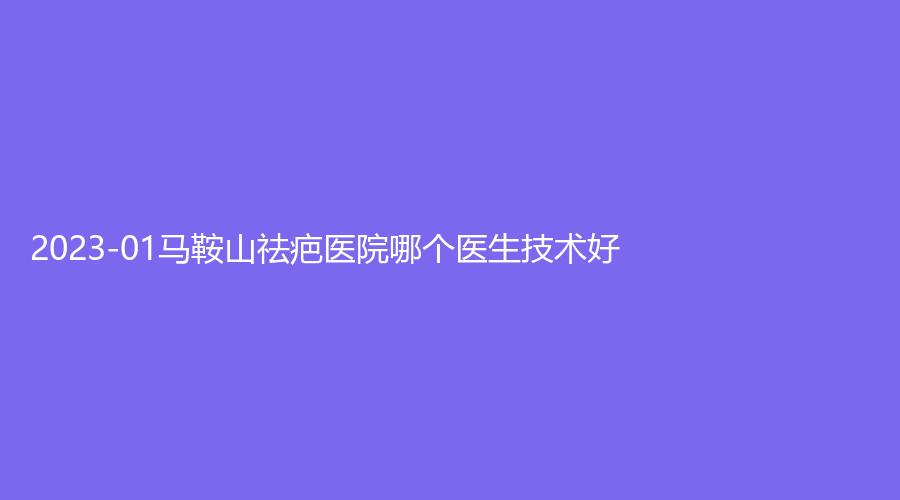 2023-01马鞍山祛疤医院哪个医生技术好？
