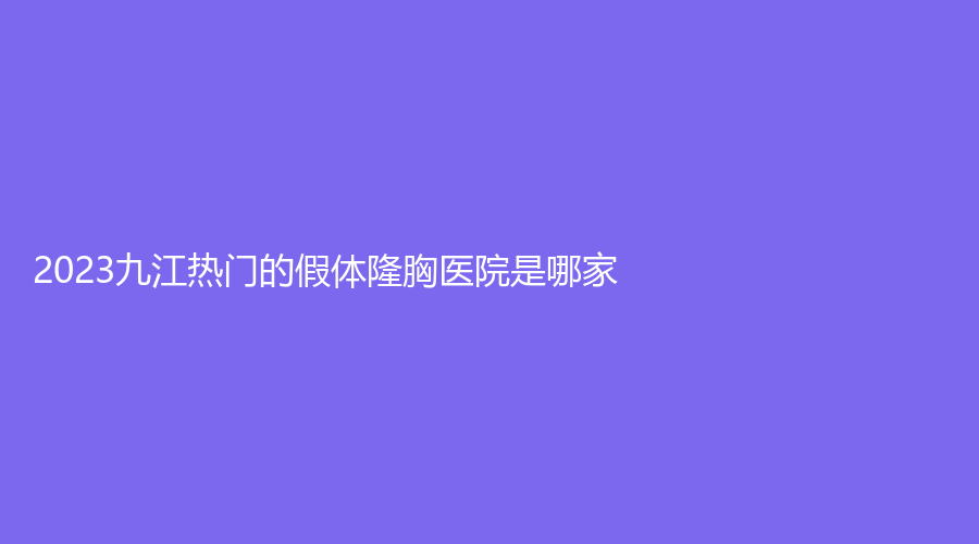 2023九江热门的假体隆胸医院是哪家？汪海峰、联合丽美（原唯美）、台美等机构受追捧！