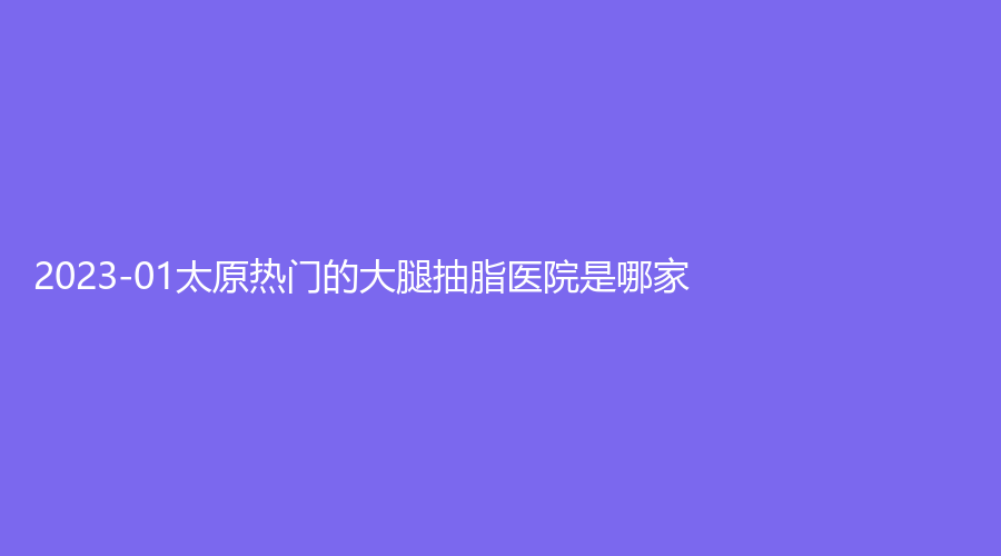2023-01太原热门的大腿抽脂医院是哪家？