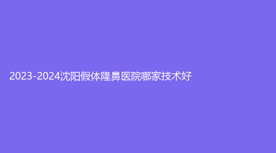 2023-2024沈阳假体隆鼻医院哪家技术好？