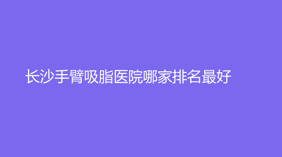 长沙手臂吸脂医院哪家排名好？
