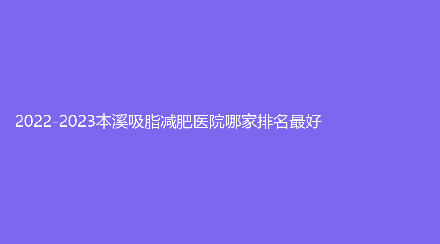 2022-2023本溪吸脂减肥医院哪家排名好？