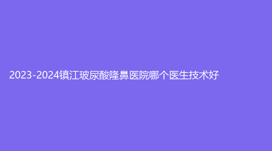 2023-2024镇江玻尿酸隆鼻医院哪个医生技术好？