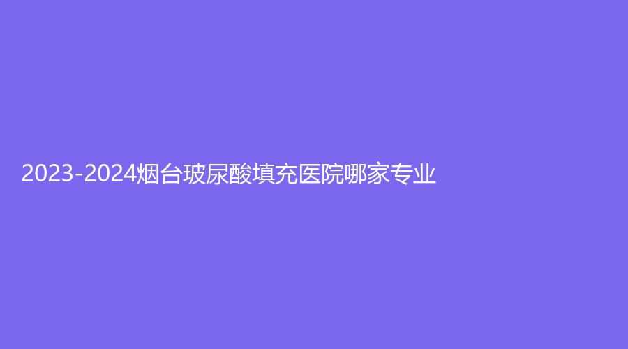 2023-2024烟台玻尿酸填充医院哪家专业?