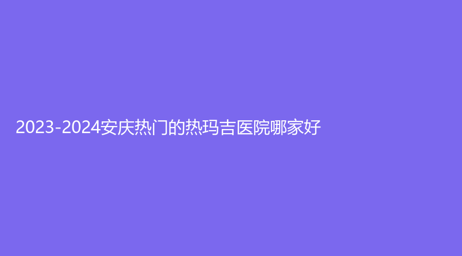 2023-2024安庆热门的热玛吉医院哪家好？市第一人民医院外科、含羞草、亚星等机构很受欢迎！
