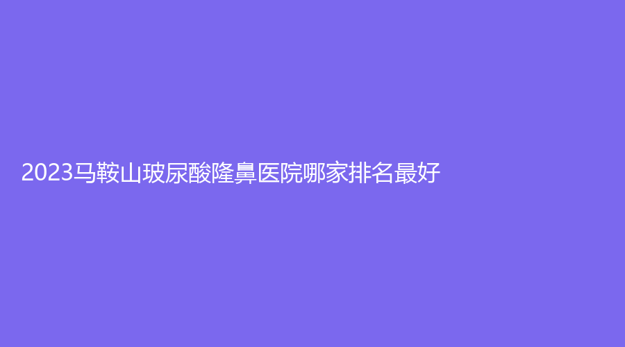 2023马鞍山玻尿酸隆鼻医院哪家排名好？