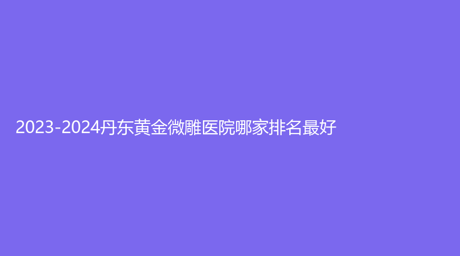 2023-2024丹东黄金微雕医院哪家排名好？