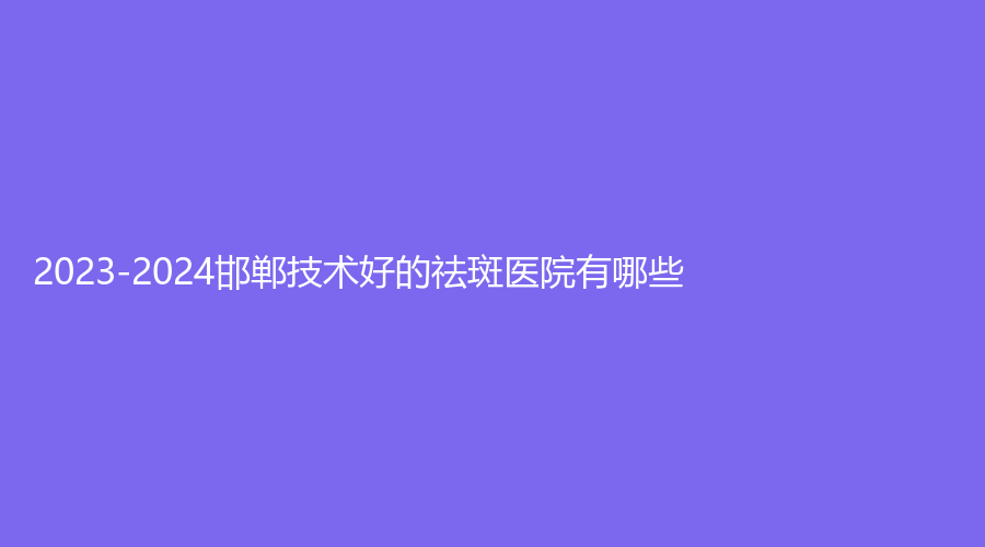 2023-2024邯郸技术好的祛斑医院有哪些？