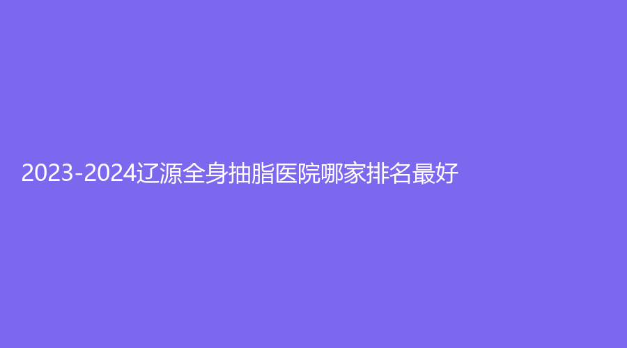 2023-2024辽源全身抽脂医院哪家排名好？