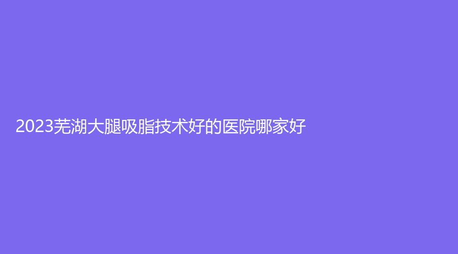 2023芜湖大腿吸脂技术好的医院哪家好？