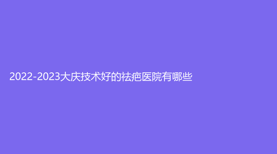 2022-2023大庆技术好的祛疤医院有哪些？
