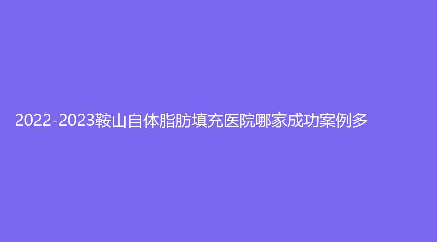 2022-2023鞍山自体脂肪填充医院哪家成功案例多？