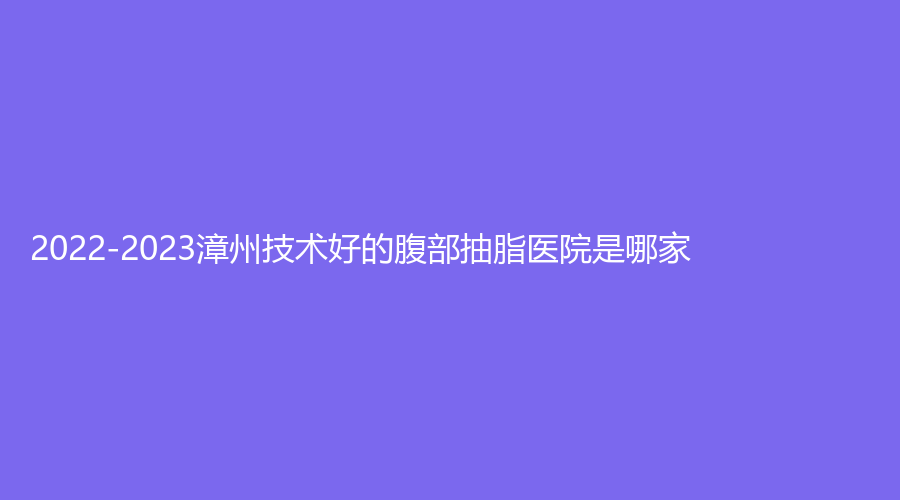 2022-2023漳州技术好的腹部抽脂医院是哪家？
