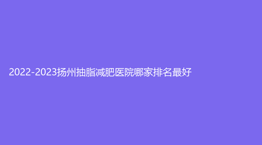 2022-2023扬州抽脂减肥医院哪家排名好？