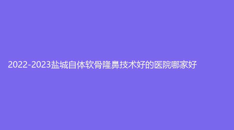 2022-2023盐城自体软骨隆鼻技术好的医院哪家好？