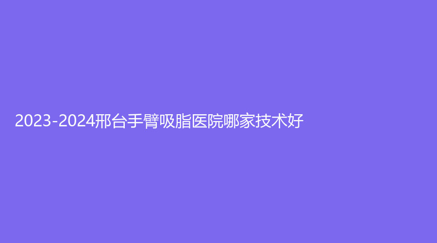 2023-2024邢台手臂吸脂医院哪家技术好？