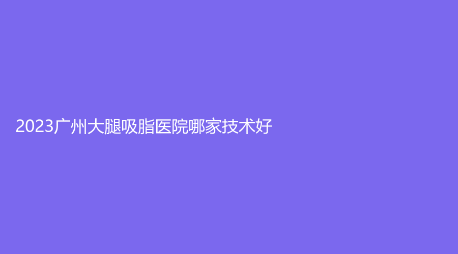 2023广州大腿吸脂医院哪家技术好？军美、斑夫人、娇丽维漾诊所等机构位列前五！