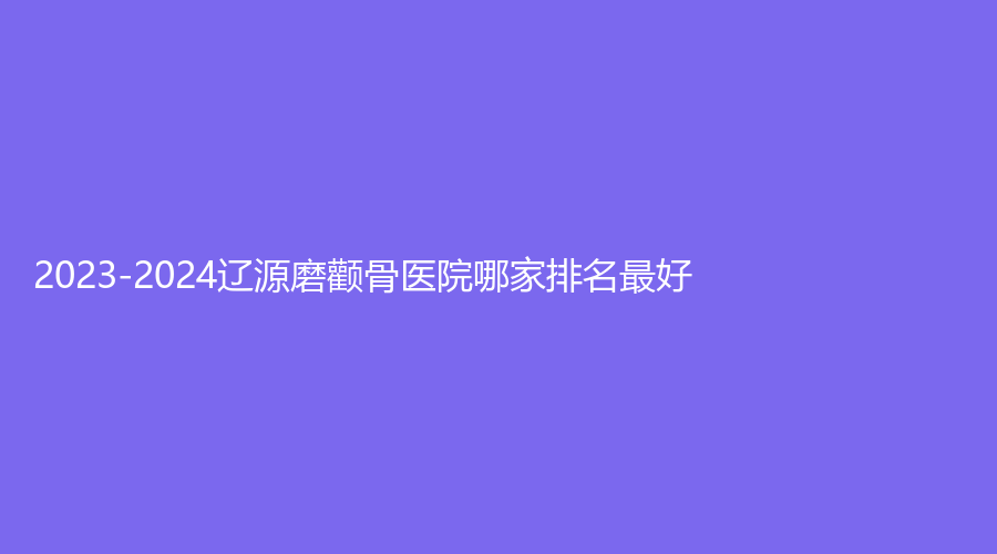 2023-2024辽源磨颧骨医院哪家排名好？