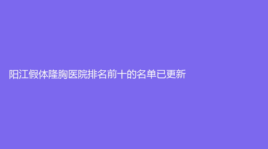 阳江假体隆胸医院排名前十的名单已更新！恒大诊所、安琪儿妇产医院科、南南致美诊所等机构哪个案例多？