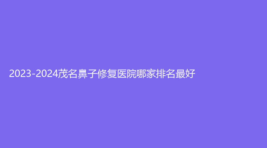 2023-2024茂名鼻子修复医院哪家排名好？