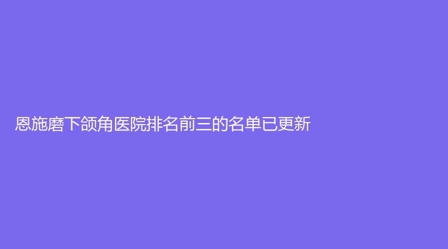 恩施磨下颌角医院排名前三的名单已更新！奥莱、韩丽、华美等机构哪家费用低？