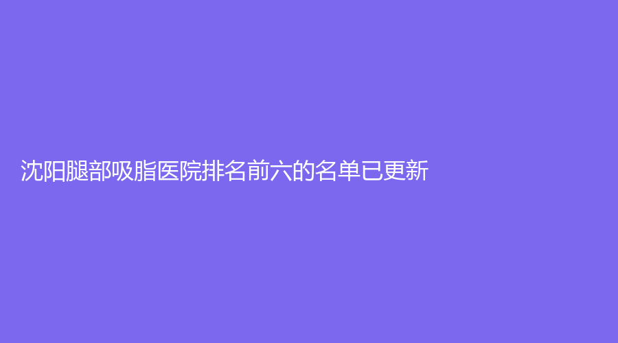 沈阳腿部吸脂医院排名前六的名单已更新！美丽会、红叶诊所、百嘉丽等机构哪个专业？