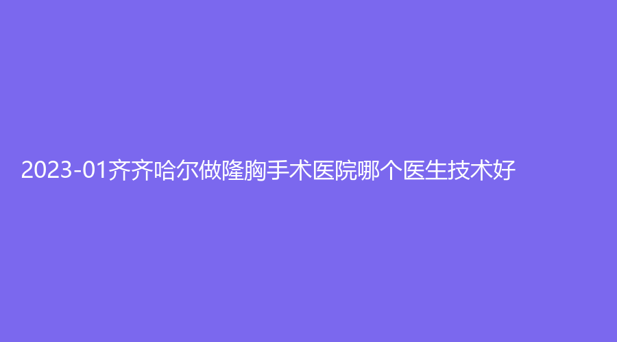 2023-01齐齐哈尔做隆胸手术医院哪个医生技术好？蝴蝶诊所、医学院附属第一医院科、靓婕等机构登顶前五！
